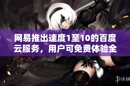 网易推出速度1至10的百度云服务，用户可免费体验全新社会新闻资讯平台