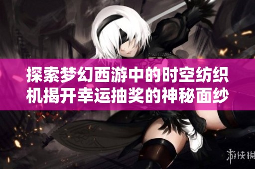 探索梦幻西游中的时空纺织机揭开幸运抽奖的神秘面纱与奇幻体验
