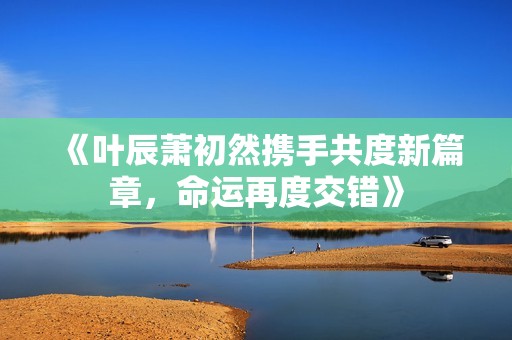 《叶辰萧初然携手共度新篇章，命运再度交错》