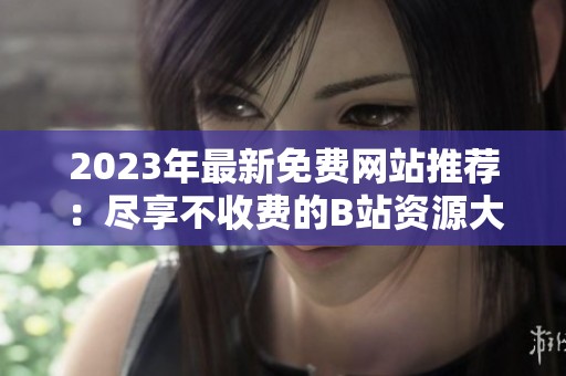2023年最新免费网站推荐：尽享不收费的B站资源大全