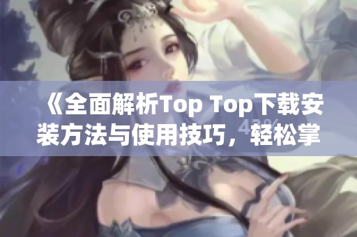 《全面解析Top Top下载安装方法与使用技巧，轻松掌握》