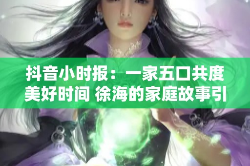 抖音小时报：一家五口共度美好时间 徐海的家庭故事引发社会关注