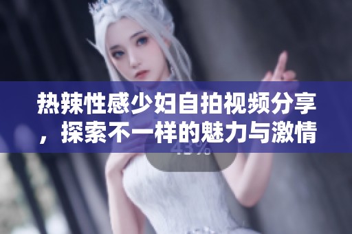 热辣性感少妇自拍视频分享，探索不一样的魅力与激情