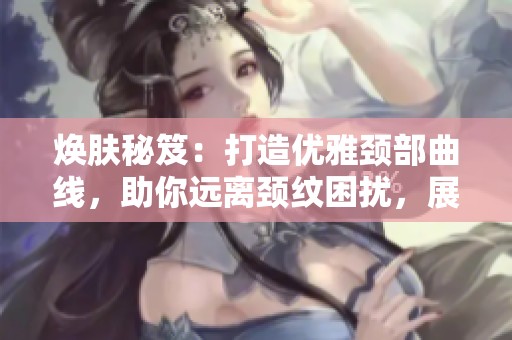 焕肤秘笈：打造优雅颈部曲线，助你远离颈纹困扰，展现迷人气质与自信美丽