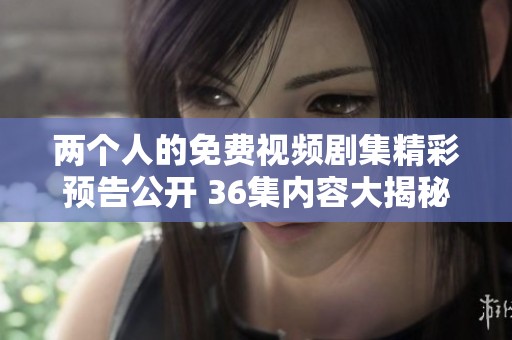 两个人的免费视频剧集精彩预告公开 36集内容大揭秘