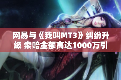 网易与《我叫MT3》纠纷升级 索赔金额高达1000万引发广泛关注