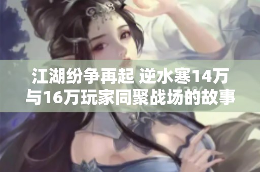 江湖纷争再起 逆水寒14万与16万玩家同聚战场的故事精彩呈现