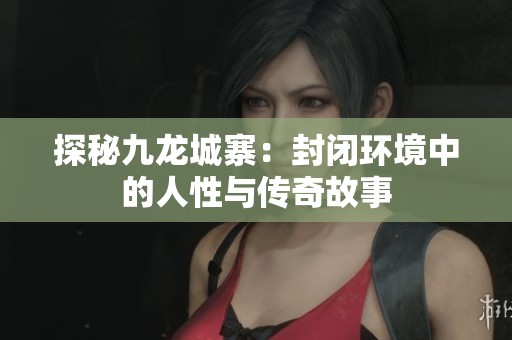 探秘九龙城寨：封闭环境中的人性与传奇故事