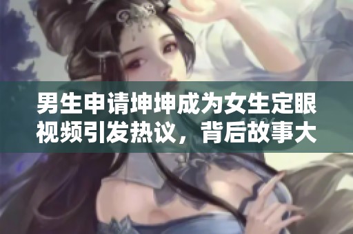 男生申请坤坤成为女生定眼视频引发热议，背后故事大揭秘