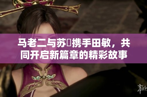 马老二与苏玥携手田敏，共同开启新篇章的精彩故事
