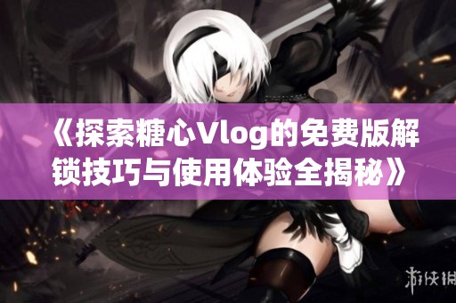 《探索糖心Vlog的免费版解锁技巧与使用体验全揭秘》