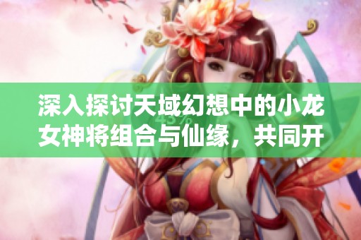深入探讨天域幻想中的小龙女神将组合与仙缘，共同开启奇幻旅程