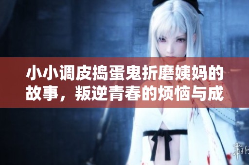 小小调皮捣蛋鬼折磨姨妈的故事，叛逆青春的烦恼与成长