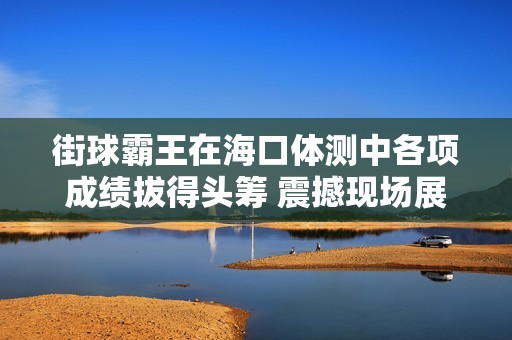 街球霸王在海口体测中各项成绩拔得头筹 震撼现场展现超凡实力