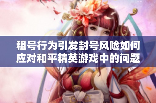 租号行为引发封号风险如何应对和平精英游戏中的问题与解决方案分析