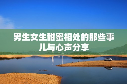 男生女生甜蜜相处的那些事儿与心声分享