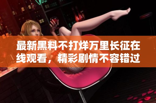 最新黑料不打烊万里长征在线观看，精彩剧情不容错过