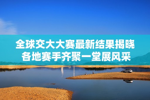 全球交大大赛最新结果揭晓 各地赛手齐聚一堂展风采