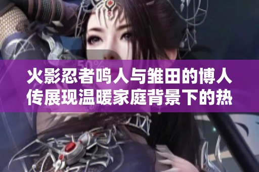 火影忍者鸣人与雏田的博人传展现温暖家庭背景下的热血战斗与情感交汇