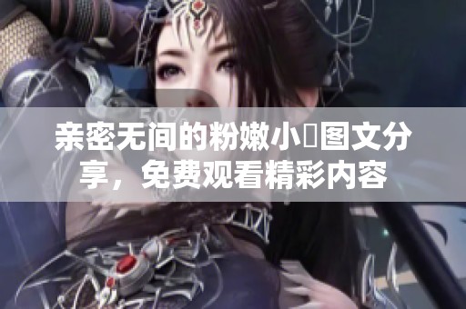 亲密无间的粉嫩小泬图文分享，免费观看精彩内容