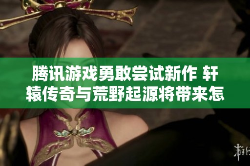 腾讯游戏勇敢尝试新作 轩辕传奇与荒野起源将带来怎样的冒险体验