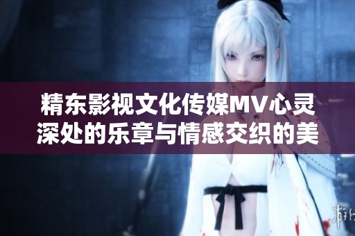 精东影视文化传媒MV心灵深处的乐章与情感交织的美好旅程