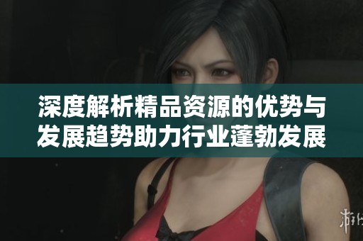 深度解析精品资源的优势与发展趋势助力行业蓬勃发展