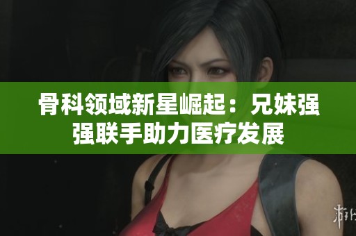 骨科领域新星崛起：兄妹强强联手助力医疗发展