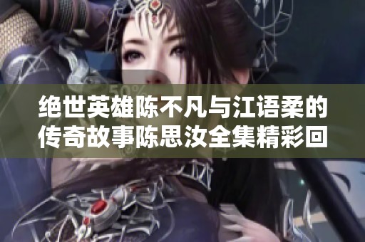 绝世英雄陈不凡与江语柔的传奇故事陈思汝全集精彩回顾与深度解析