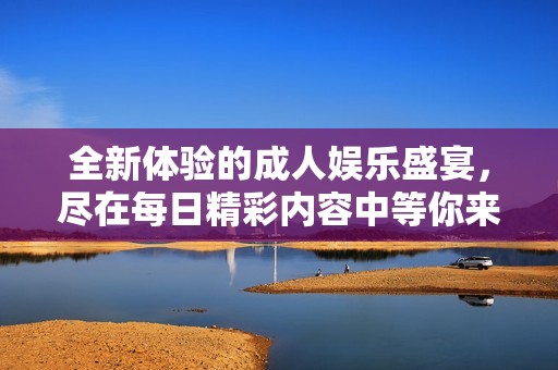 全新体验的成人娱乐盛宴，尽在每日精彩内容中等你来探寻