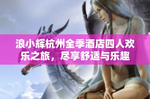浪小辉杭州全季酒店四人欢乐之旅，尽享舒适与乐趣
