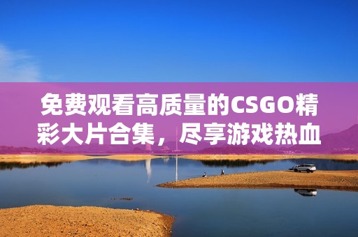 免费观看高质量的CSGO精彩大片合集，尽享游戏热血时刻