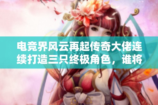 电竞界风云再起传奇大佬连续打造三只终极角色，谁将改变未来游戏格局