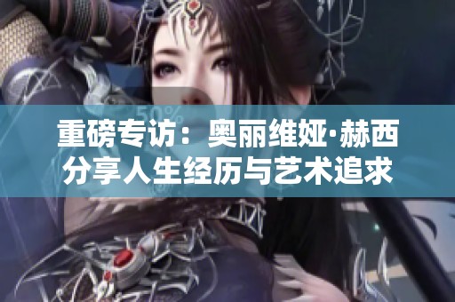 重磅专访：奥丽维娅·赫西分享人生经历与艺术追求