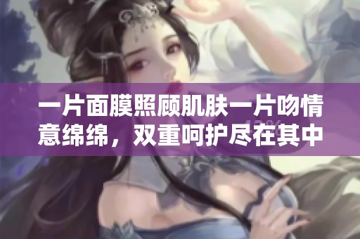 一片面膜照顾肌肤一片吻情意绵绵，双重呵护尽在其中