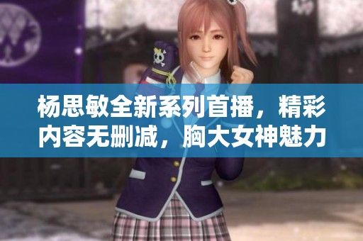 杨思敏全新系列首播，精彩内容无删减，胸大女神魅力尽显