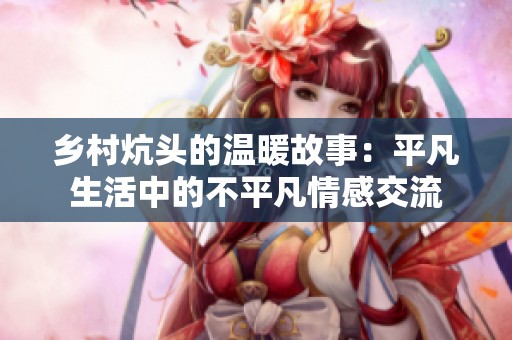 乡村炕头的温暖故事：平凡生活中的不平凡情感交流