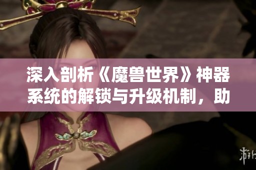 深入剖析《魔兽世界》神器系统的解锁与升级机制，助你全面提升战斗力的攻略分享