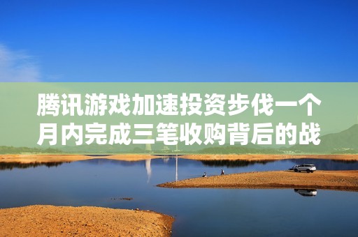 腾讯游戏加速投资步伐一个月内完成三笔收购背后的战略思考与市场布局