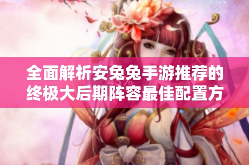 全面解析安兔兔手游推荐的终极大后期阵容最佳配置方案与策略