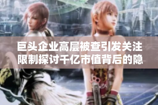 巨头企业高层被查引发关注 限制探讨千亿市值背后的隐忧与风险