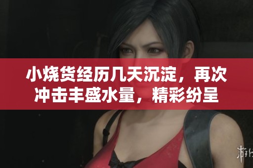 小烧货经历几天沉淀，再次冲击丰盛水量，精彩纷呈