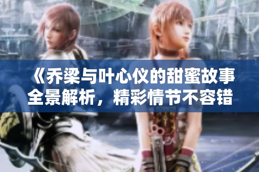 《乔梁与叶心仪的甜蜜故事全景解析，精彩情节不容错过》