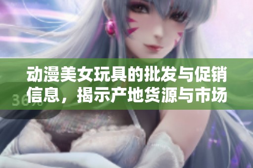 动漫美女玩具的批发与促销信息，揭示产地货源与市场价格动向