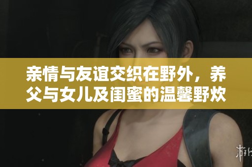 亲情与友谊交织在野外，养父与女儿及闺蜜的温馨野炊记