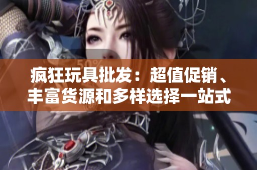 疯狂玩具批发：超值促销、丰富货源和多样选择一站式购物体验