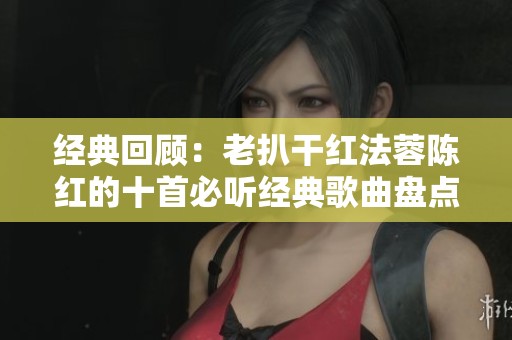 经典回顾：老扒干红法蓉陈红的十首必听经典歌曲盘点