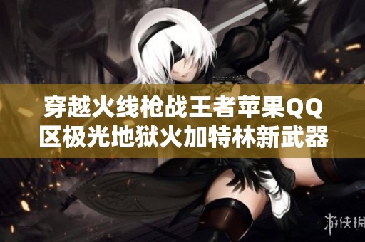 穿越火线枪战王者苹果QQ区极光地狱火加特林新武器全面解析与精彩战术分享