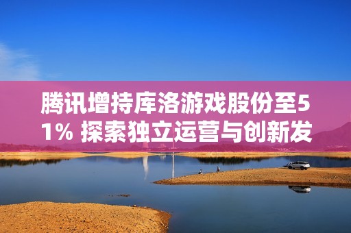 腾讯增持库洛游戏股份至51% 探索独立运营与创新发展的新机遇