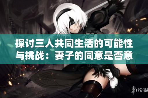 探讨三人共同生活的可能性与挑战：妻子的同意是否意味着幸福？